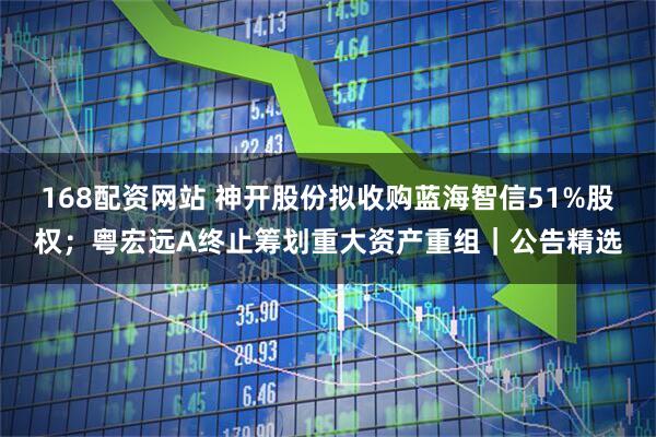 168配资网站 神开股份拟收购蓝海智信51%股权；粤宏远A终止筹划重大资产重组｜公告精选