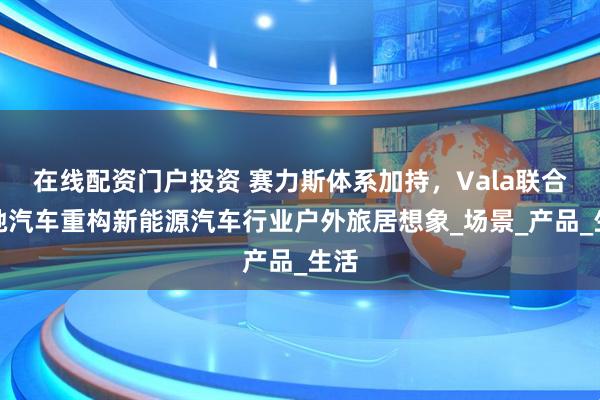 在线配资门户投资 赛力斯体系加持，Vala联合瑞驰汽车重构新能源汽车行业户外旅居想象_场景_产品_生活
