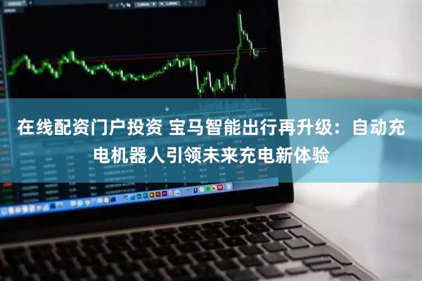 在线配资门户投资 宝马智能出行再升级：自动充电机器人引领未来充电新体验