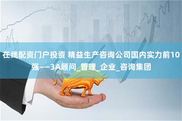 在线配资门户投资 精益生产咨询公司国内实力前10强——3A顾问_管理_企业_咨询集团