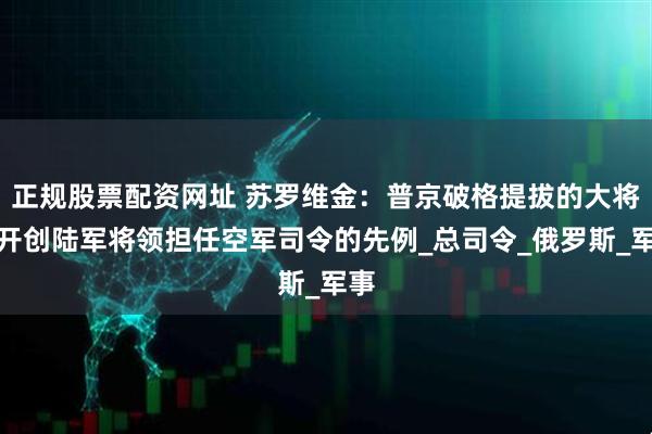 正规股票配资网址 苏罗维金：普京破格提拔的大将，开创陆军将领担任空军司令的先例_总司令_俄罗斯_军事