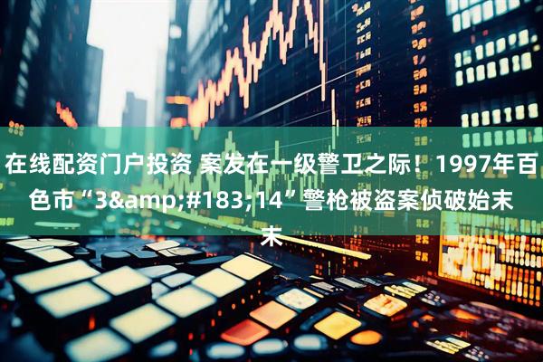 在线配资门户投资 案发在一级警卫之际！1997年百色市“3&#183;14”警枪被盗案侦破始末