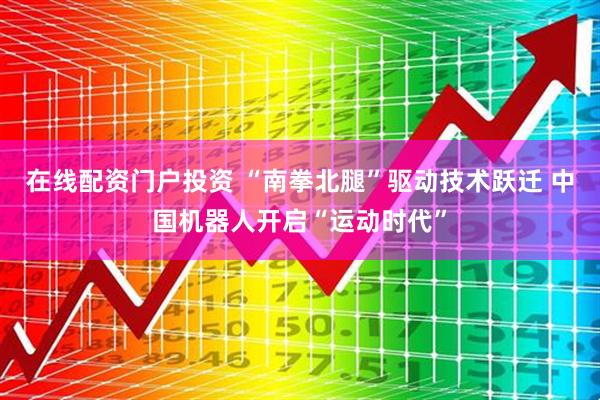 在线配资门户投资 “南拳北腿”驱动技术跃迁 中国机器人开启“运动时代”
