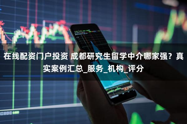 在线配资门户投资 成都研究生留学中介哪家强？真实案例汇总_服务_机构_评分
