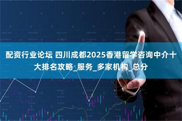 配资行业论坛 四川成都2025香港留学咨询中介十大排名攻略_服务_多家机构_总分