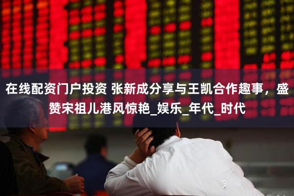 在线配资门户投资 张新成分享与王凯合作趣事，盛赞宋祖儿港风惊艳_娱乐_年代_时代