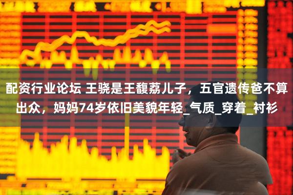 配资行业论坛 王骁是王馥荔儿子，五官遗传爸不算出众，妈妈74岁依旧美貌年轻_气质_穿着_衬衫