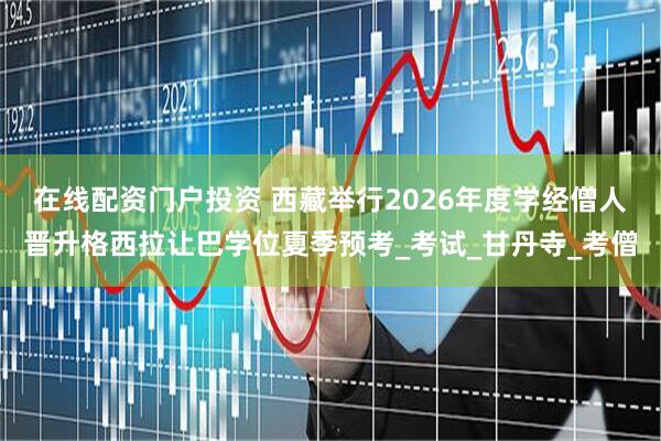 在线配资门户投资 西藏举行2026年度学经僧人晋升格西拉让巴学位夏季预考_考试_甘丹寺_考僧