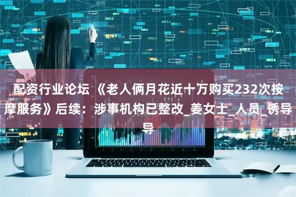配资行业论坛 《老人俩月花近十万购买232次按摩服务》后续：涉事机构已整改_姜女士_人员_诱导
