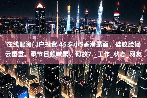 在线配资门户投资 45岁小S香港露面，硅胶脸疑云重重，录节目频喊累，何故？_工作_状态_网友