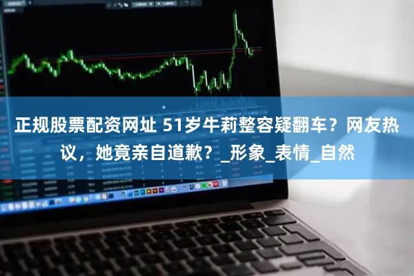 正规股票配资网址 51岁牛莉整容疑翻车？网友热议，她竟亲自道歉？_形象_表情_自然