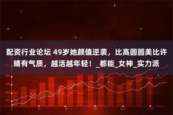 配资行业论坛 49岁她颜值逆袭，比高圆圆美比许晴有气质，越活越年轻！_都能_女神_实力派