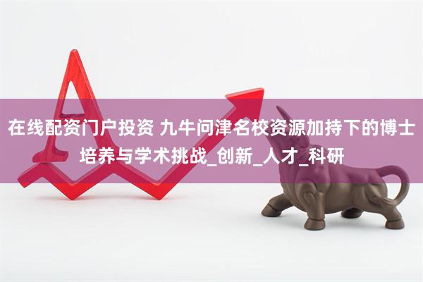 在线配资门户投资 九牛问津名校资源加持下的博士培养与学术挑战_创新_人才_科研